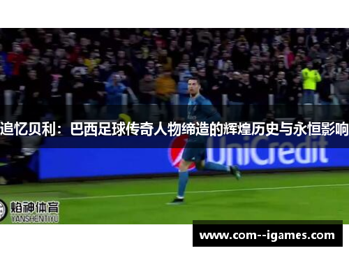 追忆贝利：巴西足球传奇人物缔造的辉煌历史与永恒影响